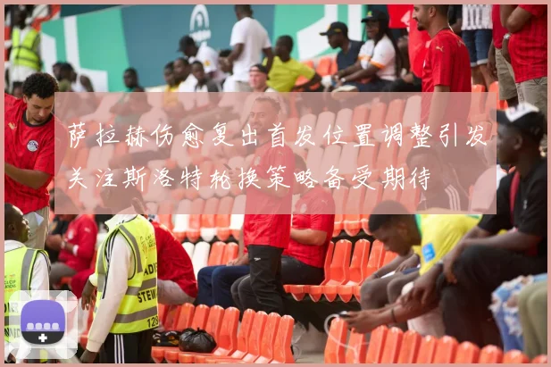 萨拉赫伤愈复出首发位置调整引发关注斯洛特轮换策略备受期待