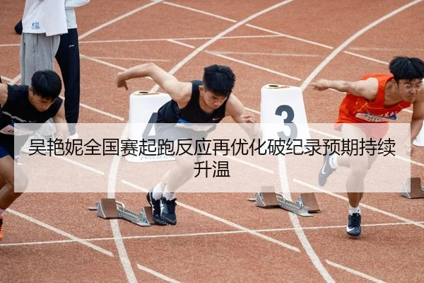 吴艳妮全国赛起跑反应再优化破纪录预期持续升温