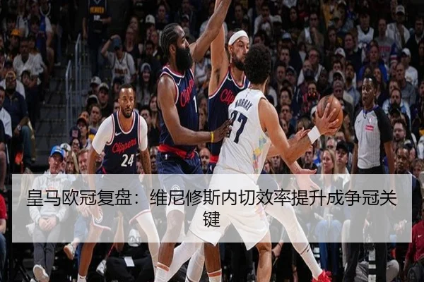 皇马欧冠复盘：维尼修斯内切效率提升成争冠关键