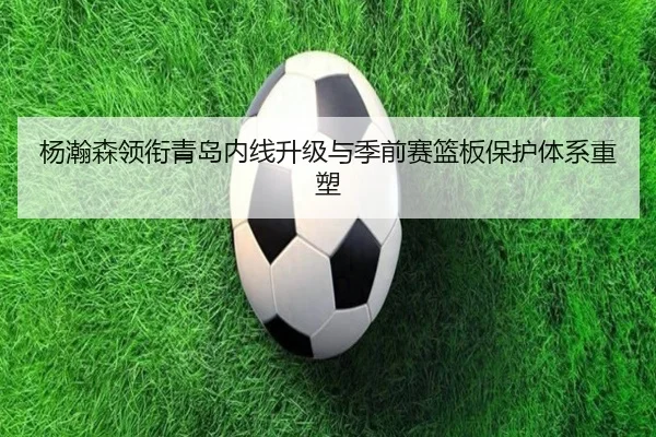 杨瀚森领衔青岛内线升级与季前赛篮板保护体系重塑